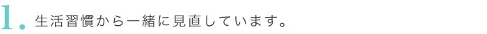 生活習慣から一緒に見直していきます。